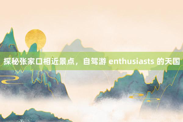 探秘张家口相近景点，自驾游 enthusiasts 的天国