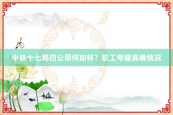 中铁十七局四公司何如样？职工夸耀真确情况