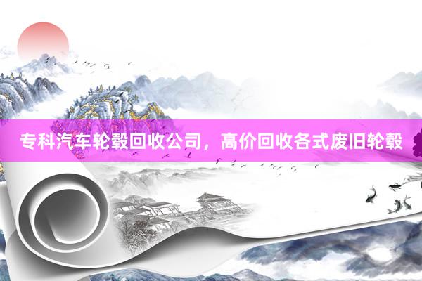 专科汽车轮毂回收公司，高价回收各式废旧轮毂